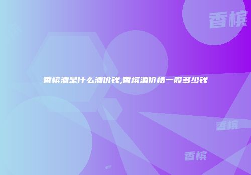 香槟酒是什么酒价钱,香槟酒价格一般多少钱