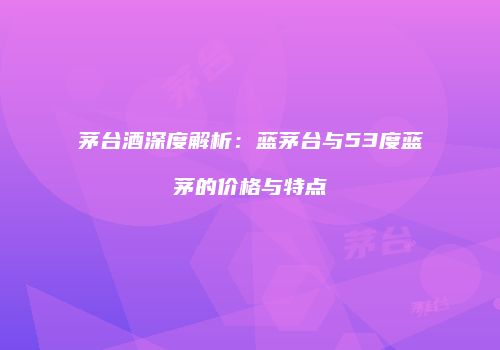 茅台酒深度解析：蓝茅台与53度蓝茅的价格与特点
