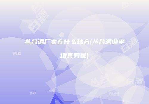 丛台酒厂家在什么地方(丛台酒业李增其身家)