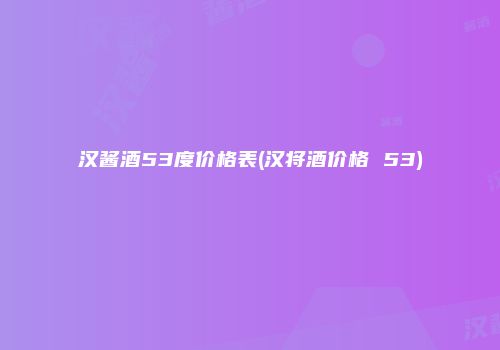 汉酱酒53度价格表(汉将酒价格 53)