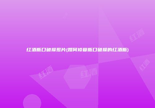 红酒瓶口破损照片(如何修复瓶口破损的红酒瓶)