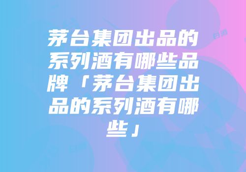 茅台集团出品的系列酒有哪些品牌「茅台集团出品的系列酒有哪些」