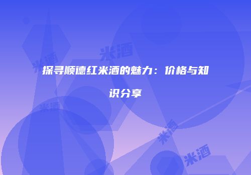 探寻顺德红米酒的魅力：价格与知识分享