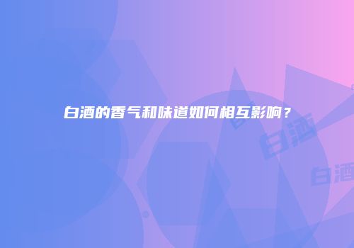 白酒的香气和味道如何相互影响？