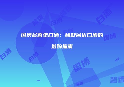 国博酱香型白酒：稀缺名优白酒的选购指南