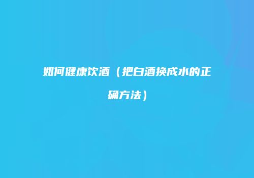 如何健康饮酒（把白酒换成水的正确方法）