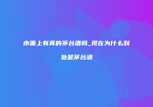 市面上有真的茅台酒吗_现在为什么到处是茅台酒