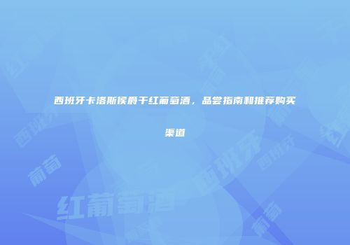 西班牙卡洛斯侯爵干红葡萄酒，品尝指南和推荐购买渠道