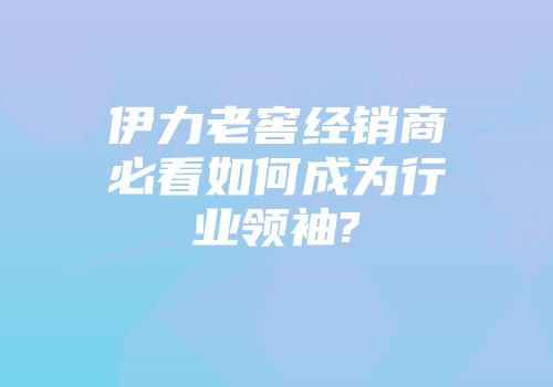 伊力老窖经销商必看如何成为行业领袖?