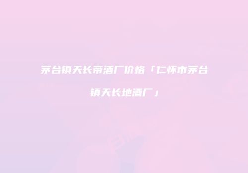 茅台镇天长帝酒厂价格「仁怀市茅台镇天长地酒厂」