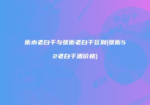 衡水老白干与张衡老白干区别(张衡52老白干酒价格)