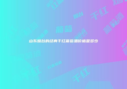 山东烟台的经典干红葡萄酒价格是多少