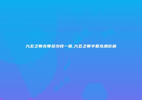九五之尊龙尊多少钱一瓶,九五之尊华夏龙酒价格