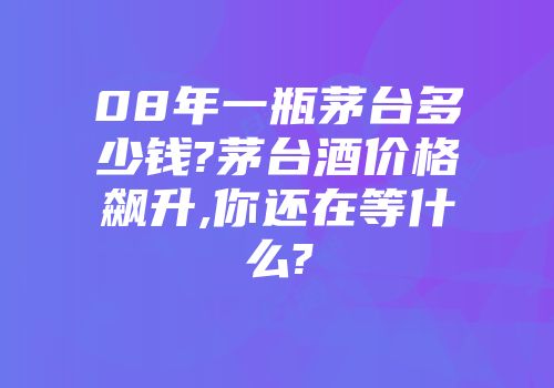 08年一瓶茅台多少钱?茅台酒价格飙升,你还在等什么?