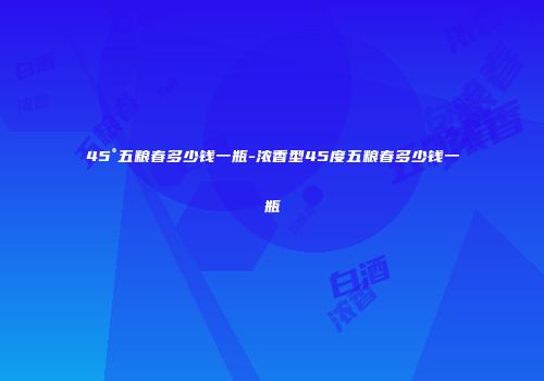 45°五粮春多少钱一瓶-浓香型45度五粮春多少钱一瓶
