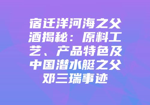 宿迁洋河海之父酒揭秘：原料工艺、产品特色及中国潜水艇之父邓三瑞事迹