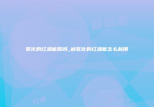 氧化的红酒能喝吗_被氧化的红酒能怎么利用