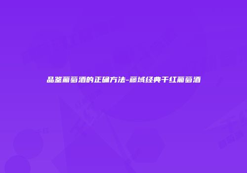 品鉴葡萄酒的正确方法-藤域经典干红葡萄酒