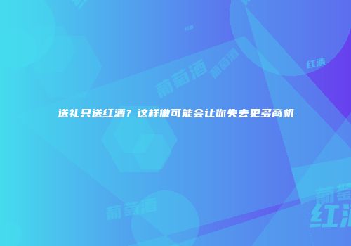 送礼只送红酒？这样做可能会让你失去更多商机