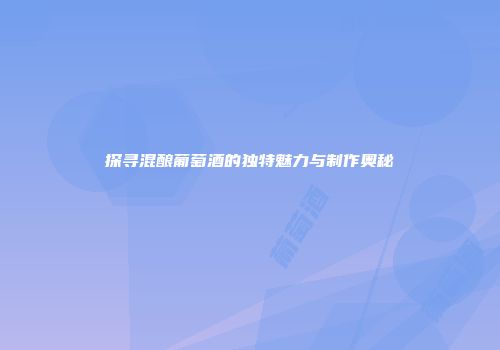 探寻混酿葡萄酒的独特魅力与制作奥秘