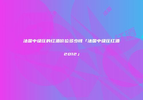 法国中级庄的红酒价位多少钱「法国中级庄红酒2012」