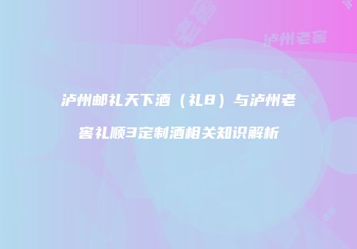 泸州邮礼天下酒（礼8）与泸州老窖礼顺3定制酒相关知识解析