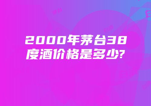 2000年茅台38度酒价格是多少?