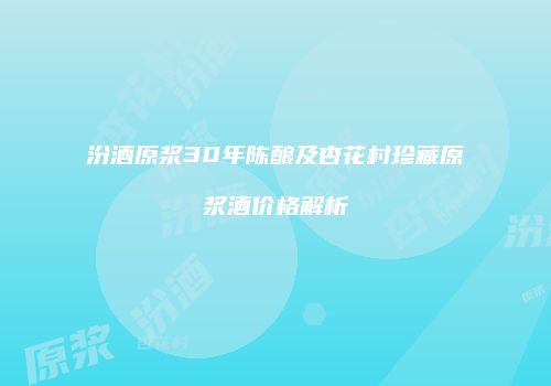 汾酒原浆30年陈酿及杏花村珍藏原浆酒价格解析