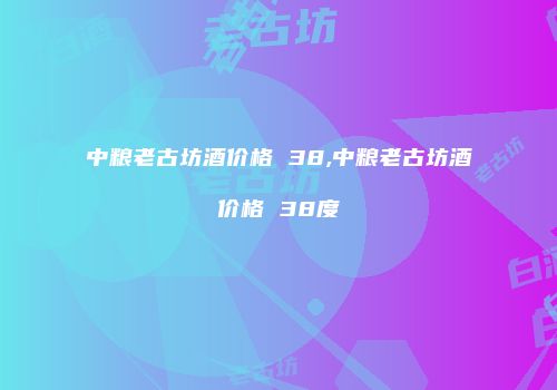 中粮老古坊酒价格 38,中粮老古坊酒价格 38度