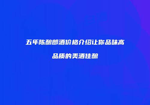 五年陈酿郎酒价格介绍让你品味高品质的美酒佳酿
