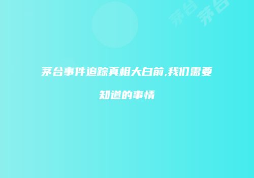 茅台事件追踪真相大白前,我们需要知道的事情