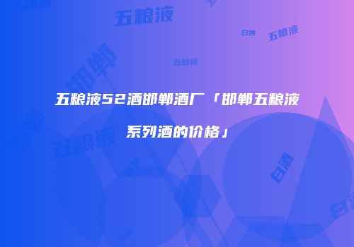 五粮液52酒邯郸酒厂「邯郸五粮液系列酒的价格」