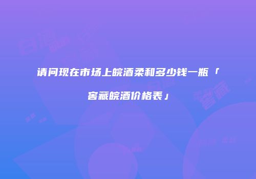 请问现在市场上皖酒柔和多少钱一瓶「窖藏皖酒价格表」