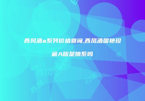 西风酒a系列价格查询,西凤酒国艳珍藏A版是嫡系吗