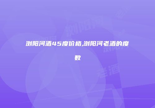浏阳河酒45度价格,浏阳河老酒的度数