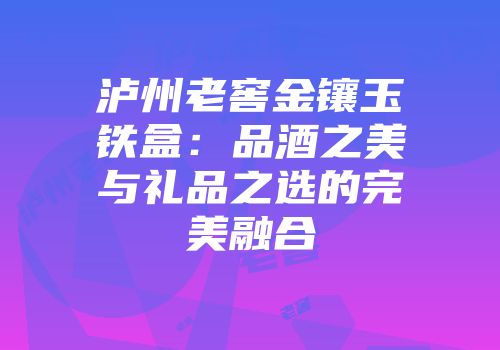 泸州老窖金镶玉铁盒：品酒之美与礼品之选的完美融合