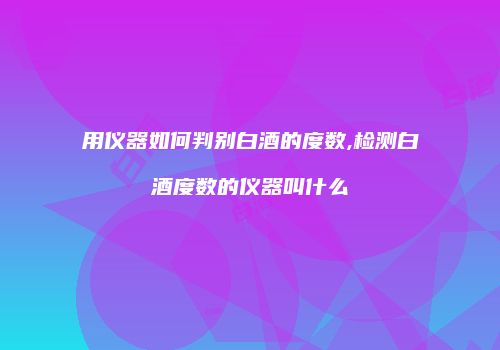 用仪器如何判别白酒的度数,检测白酒度数的仪器叫什么