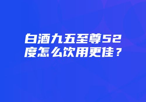白酒九五至尊52度怎么饮用更佳？