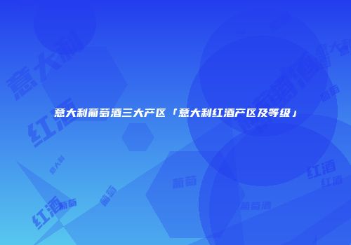 意大利葡萄酒三大产区「意大利红酒产区及等级」