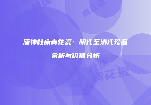 酒神杜康青花瓷：明代至清代珍品赏析与价值分析