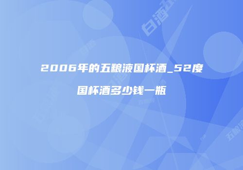 2006年的五粮液国杯酒_52度国杯酒多少钱一瓶