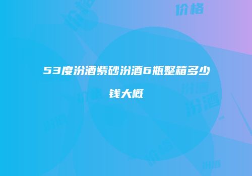 53度汾酒紫砂汾酒6瓶整箱多少钱大概