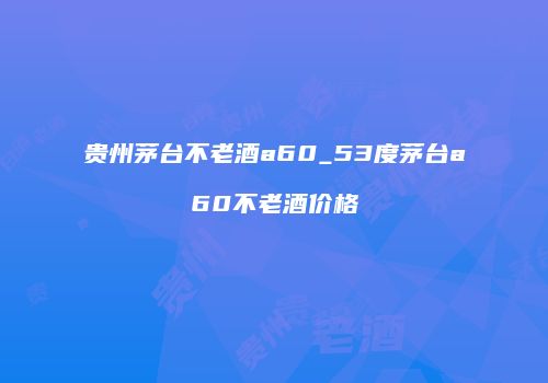 贵州茅台不老酒a60_53度茅台a60不老酒价格