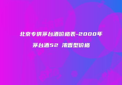 北京专供茅台酒价格表-2000年茅台酒52℃浓香型价格