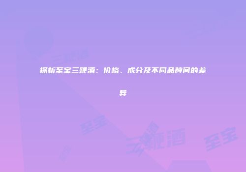 探析至宝三鞭酒：价格、成分及不同品牌间的差异