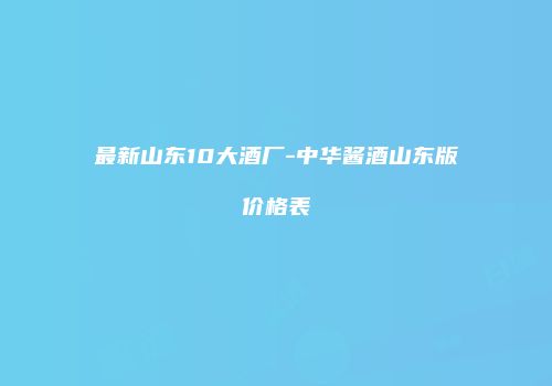 最新山东10大酒厂-中华酱酒山东版价格表