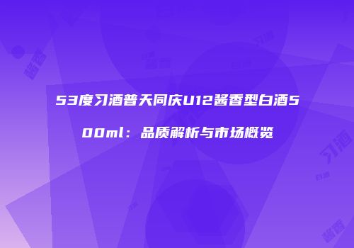 53度习酒普天同庆U12酱香型白酒500ml：品质解析与市场概览