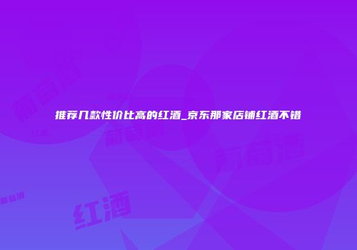 推荐几款性价比高的红酒_京东那家店铺红酒不错