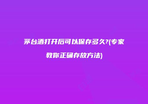 茅台酒打开后可以保存多久?(专家教你正确存放方法)