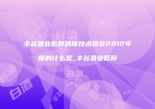 丰谷酒业低醉酒度技术荣获2012年度的什么奖_丰谷酒业低醉